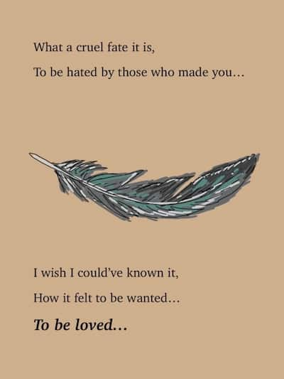 A single feather. What a cruel fate it is, To be hated by thos who made you... I wish I could've known it, How it felt to be wanted... To be loved...