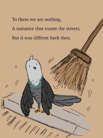 A pigeon being shooed by a broom. To them we are nothing. A nuisance that roams the streets, But it was different back then.