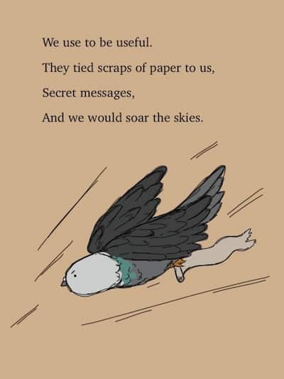 A pigeon delivering a message. We used to be useful. They tied scraps of paper to us, Secret messages, And we would soar the skies.